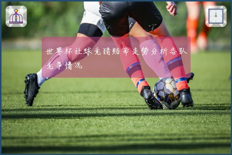 世界杯让球竞猜赔率走势分析各队竞争情况