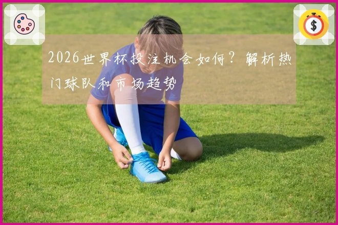 2026世界杯投注机会如何？解析热门球队和市场趋势