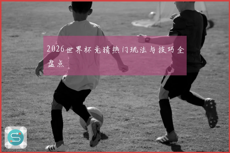 2026世界杯竞猜热门玩法与技巧全盘点